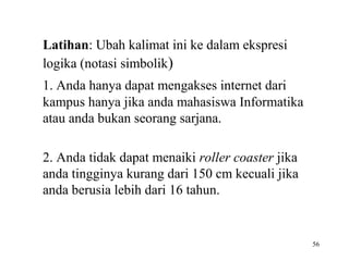 56
Latihan: Ubah kalimat ini ke dalam ekspresi
logika (notasi simbolik)
1. Anda hanya dapat mengakses internet dari
kampus hanya jika anda mahasiswa Informatika
atau anda bukan seorang sarjana.
2. Anda tidak dapat menaiki roller coaster jika
anda tingginya kurang dari 150 cm kecuali jika
anda berusia lebih dari 16 tahun.
 