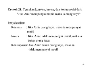 58
Contoh 21. Tentukan konvers, invers, dan kontraposisi dari:
“Jika Amir mempunyai mobil, maka ia orang kaya”
Penyelesaian:
Konvers : Jika Amir orang kaya, maka ia mempunyai
mobil
Invers : Jika Amir tidak mempunyai mobil, maka ia
bukan orang kaya
Kontraposisi: Jika Amir bukan orang kaya, maka ia
tidak mempunyai mobil
 