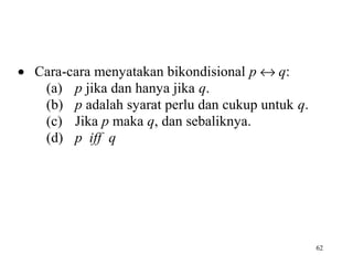 62
• Cara-cara menyatakan bikondisional p ↔ q:
(a) p jika dan hanya jika q.
(b) p adalah syarat perlu dan cukup untuk q.
(c) Jika p maka q, dan sebaliknya.
(d) p iff q
 