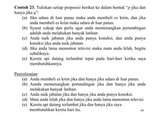 64
Contoh 23. Tuliskan setiap proposisi berikut ke dalam bentuk “p jika dan
hanya jika q”:
(a) Jika udara di luar panas maka anda membeli es krim, dan jika
anda membeli es krim maka udara di luar panas.
(b) Syarat cukup dan perlu agar anda memenangkan pertandingan
adalah anda melakukan banyak latihan.
(c) Anda naik jabatan jika anda punya koneksi, dan anda punya
koneksi jika anda naik jabatan.
(d) Jika anda lama menonton televisi maka mata anda lelah, begitu
sebaliknya.
(e) Kereta api datang terlambat tepat pada hari-hari ketika saya
membutuhkannya.
Penyelesaian:
(a) Anda membeli es krim jika dan hanya jika udara di luar panas.
(b) Aanda memenangkan pertandingan jika dan hanya jika anda
melakukan banyak latihan.
(c) Anda naik jabatan jika dan hanya jika anda punya koneksi.
(d) Mata anda lelah jika dan hanya jika anda lama menonton televisi.
(e) Kereta api datang terlambat jika dan hanya jika saya
membutuhkan kereta hari itu.
 