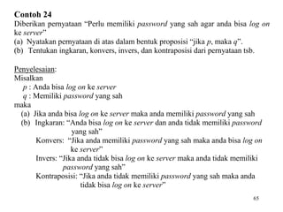 65
Contoh 24
Diberikan pernyataan “Perlu memiliki password yang sah agar anda bisa log on
ke server”
(a) Nyatakan pernyataan di atas dalam bentuk proposisi “jika p, maka q”.
(b) Tentukan ingkaran, konvers, invers, dan kontraposisi dari pernyataan tsb.
Penyelesaian:
Misalkan
p : Anda bisa log on ke server
q : Memiliki password yang sah
maka
(a) Jika anda bisa log on ke server maka anda memiliki password yang sah
(b) Ingkaran: “Anda bisa log on ke server dan anda tidak memiliki password
yang sah”
Konvers: “Jika anda memiliki password yang sah maka anda bisa log on
ke server”
Invers: “Jika anda tidak bisa log on ke server maka anda tidak memiliki
password yang sah”
Kontraposisi: “Jika anda tidak memiliki password yang sah maka anda
tidak bisa log on ke server”
 