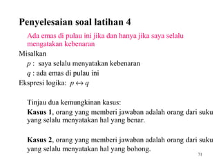 71
Ada emas di pulau ini jika dan hanya jika saya selalu
mengatakan kebenaran
Misalkan
p : saya selalu menyatakan kebenaran
q : ada emas di pulau ini
Ekspresi logika: p ↔ q
Tinjau dua kemungkinan kasus:
Kasus 1, orang yang memberi jawaban adalah orang dari suku
yang selalu menyatakan hal yang benar.
Kasus 2, orang yang memberi jawaban adalah orang dari suku
yang selalu menyatakan hal yang bohong.
Penyelesaian soal latihan 4
 