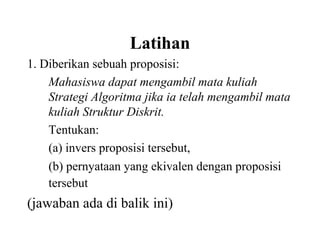Latihan
1. Diberikan sebuah proposisi:
Mahasiswa dapat mengambil mata kuliah
Strategi Algoritma jika ia telah mengambil mata
kuliah Struktur Diskrit.
Tentukan:
(a) invers proposisi tersebut,
(b) pernyataan yang ekivalen dengan proposisi
tersebut
(jawaban ada di balik ini)
 