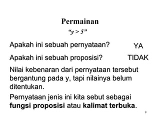 9
“y > 5”
Nilai kebenaran dari pernyataan tersebutNilai kebenaran dari pernyataan tersebut
bergantung pada y, tapi nilainya belumbergantung pada y, tapi nilainya belum
ditentukan.ditentukan.
Pernyataan jenis ini kita sebut sebagaiPernyataan jenis ini kita sebut sebagai
fungsi proposisifungsi proposisi atauatau kalimat terbukakalimat terbuka..
Apakah ini sebuah pernyataan?Apakah ini sebuah pernyataan? YAYA
Apakah ini sebuah proposisi?Apakah ini sebuah proposisi? TIDAKTIDAK
Permainan
 