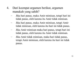 92
4. Dari keempat argumen berikut, argumen
manakah yang sahih?
– Jika hari panas, maka Amir mimisan, tetapi hari ini
tidak panas, oleh karena itu Amir tidak mimisan.
– Jika hari panas, maka Amir mimisan, tetapi Amir
tidak mimisan, oleh karena itu hari ini tidak panas.
– Jika Amir mimisan maka hari panas, tetapi hari ini
tidak panas, oleh karena itu Amir tidak mimisan.
– Jika Amir tidak mimisan, maka hari tidak panas,
tetapi Amir mimisan, oleh karena itu hari ini tidak
panas.
 