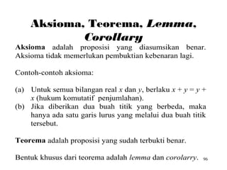 96
Aksioma, Teorema, Lemma,
Corollary
Aksioma adalah proposisi yang diasumsikan benar.
Aksioma tidak memerlukan pembuktian kebenaran lagi.
Contoh-contoh aksioma:
(a) Untuk semua bilangan real x dan y, berlaku x + y = y +
x (hukum komutatif penjumlahan).
(b) Jika diberikan dua buah titik yang berbeda, maka
hanya ada satu garis lurus yang melalui dua buah titik
tersebut.
Teorema adalah proposisi yang sudah terbukti benar.
Bentuk khusus dari teorema adalah lemma dan corolarry.
 