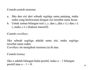 98
Contoh-contoh teorema:
a. Jika dua sisi dari sebuah segitiga sama panjang, maka
sudut yang berlawanan dengan sisi tersebut sama besar.
b. Untuk semua bilangan real x, y, dan z, jika x ≤ y dan y ≤
z, maka x ≤ z (hukum transitif).
Contoh corollary:
Jika sebuah segitiga adalah sama sisi, maka segitiga
tersebut sama sudut.
Corollary ini mengikuti teorema (a) di atas.
Contoh lemma:
Jika n adalah bilangan bulat positif, maka n – 1 bilangan
positif atau n – 1 = 0.
 