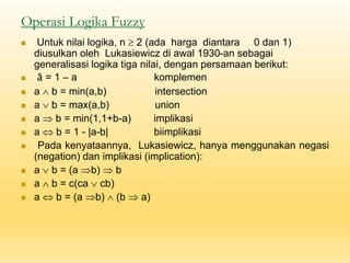 Operasi Logika Fuzzy
◼ Untuk nilai logika, n  2 (ada harga diantara 0 dan 1)
diusulkan oleh Lukasiewicz di awal 1930-an sebagai
generalisasi logika tiga nilai, dengan persamaan berikut:
◼ ā = 1 – a komplemen
◼ a  b = min(a,b) intersection
◼ a  b = max(a,b) union
◼ a  b = min(1,1+b-a) implikasi
◼ a  b = 1 - |a-b| biimplikasi
◼ Pada kenyataannya, Lukasiewicz, hanya menggunakan negasi
(negation) dan implikasi (implication):
◼ a  b = (a b)  b
◼ a  b = c(ca  cb)
◼ a  b = (a b)  (b  a)
 