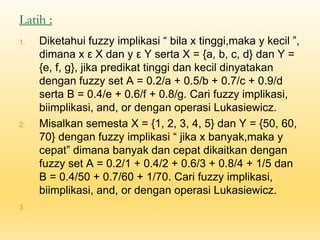 Latih :
1. Diketahui fuzzy implikasi “ bila x tinggi,maka y kecil ”,
dimana x ε X dan y ε Y serta X = {a, b, c, d} dan Y =
{e, f, g}, jika predikat tinggi dan kecil dinyatakan
dengan fuzzy set A = 0.2/a + 0.5/b + 0.7/c + 0.9/d
serta B = 0.4/e + 0.6/f + 0.8/g. Cari fuzzy implikasi,
biimplikasi, and, or dengan operasi Lukasiewicz.
2. Misalkan semesta X = {1, 2, 3, 4, 5} dan Y = {50, 60,
70} dengan fuzzy implikasi “ jika x banyak,maka y
cepat” dimana banyak dan cepat dikaitkan dengan
fuzzy set A = 0.2/1 + 0.4/2 + 0.6/3 + 0.8/4 + 1/5 dan
B = 0.4/50 + 0.7/60 + 1/70. Cari fuzzy implikasi,
biimplikasi, and, or dengan operasi Lukasiewicz.
3.
 