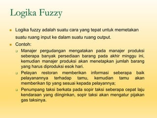 Logika Fuzzy
◼ Logika fuzzy adalah suatu cara yang tepat untuk memetakan
suatu ruang input ke dalam suatu ruang output.
◼ Contoh:
❑ Manajer pergudangan mengatakan pada manajer produksi
seberapa banyak persediaan barang pada akhir minggu ini,
kemudian manajer produksi akan menetapkan jumlah barang
yang harus diproduksi esok hari.
❑ Pelayan restoran memberikan informasi seberapa baik
pelayanannya terhadap tamu, kemudian tamu akan
memberikan tip yang sesuai kepada pelayannya;
❑ Penumpang taksi berkata pada sopir taksi seberapa cepat laju
kendaraan yang diinginkan, sopir taksi akan mengatur pijakan
gas taksinya.
 