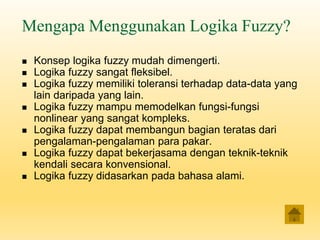 Mengapa Menggunakan Logika Fuzzy?
◼ Konsep logika fuzzy mudah dimengerti.
◼ Logika fuzzy sangat fleksibel.
◼ Logika fuzzy memiliki toleransi terhadap data-data yang
lain daripada yang lain.
◼ Logika fuzzy mampu memodelkan fungsi-fungsi
nonlinear yang sangat kompleks.
◼ Logika fuzzy dapat membangun bagian teratas dari
pengalaman-pengalaman para pakar.
◼ Logika fuzzy dapat bekerjasama dengan teknik-teknik
kendali secara konvensional.
◼ Logika fuzzy didasarkan pada bahasa alami.
 
