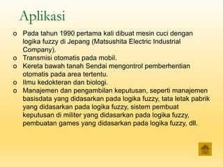 Aplikasi
o Pada tahun 1990 pertama kali dibuat mesin cuci dengan
logika fuzzy di Jepang (Matsushita Electric Industrial
Company).
o Transmisi otomatis pada mobil.
o Kereta bawah tanah Sendai mengontrol pemberhentian
otomatis pada area tertentu.
o Ilmu kedokteran dan biologi.
o Manajemen dan pengambilan keputusan, seperti manajemen
basisdata yang didasarkan pada logika fuzzy, tata letak pabrik
yang didasarkan pada logika fuzzy, sistem pembuat
keputusan di militer yang didasarkan pada logika fuzzy,
pembuatan games yang didasarkan pada logika fuzzy, dll.
 