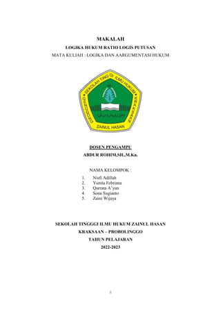 i
MAKALAH
LOGIKA HUKUM RATIO LOGIS PUTUSAN
MATA KULIAH : LOGIKA DAN AARGUMENTASI HUKUM
DOSEN PENGAMPU
ABDUR ROHIM,SH.,M.Kn.
NAMA KELOMPOK :
1. Nisfi Adillah
2. Yunita Febriana
3. Qurrata A’yun
4. Sona Sugianto
5. Zaini Wijaya
SEKOLAH TINGGGI ILMU HUKUM ZAINUL HASAN
KRAKSAAN – PROBOLINGGO
TAHUN PELAJARAN
2022-2023
 