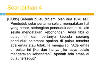 Soal latihan 4
11
[LIU85] Sebuah pulau didiami oleh dua suku asli.
Penduduk suku pertama selalu mengatakan hal
yang benar, sedangkan penduduk dari suku lain
selalu mengatakan kebohongan. Anda tiba di
pulau ini dan bertanya kepada seorang
penduduk setempat apakah di pulau tersebut
ada emas atau tidak. Ia menjawab, “Ada emas
di pulau ini jika dan hanya jika saya selalu
mengatakan kebenaran”. Apakah ada emas di
pulau tersebut?
 
