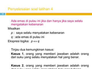 Penyelesaian soal latihan 4
12
Ada emas di pulau ini jika dan hanya jika saya selalu
mengatakan kebenaran
Misalkan
p : saya selalu menyatakan kebenaran
q : ada emas di pulau ini
Ekspresi logika: p q
Tinjau dua kemungkinan kasus:
Kasus 1, orang yang memberi jawaban adalah orang
dari suku yang selalu menyatakan hal yang benar.
Kasus 2, orang yang memberi jawaban adalah orang
 