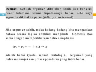 15
Definisi. Sebuah argum en dikatakan sahih jika konklusi
benar bilam ana sem ua hipotesisnya benar; sebaliknya
argum en dikatakan palsu (fallacy atau invalid).
Jika argum en sahih, m aka kadang-kadang kita m engatakan
bahwa secara logika konklusi m engikuti hipotesis atau
sam a dengan m em perlihatkan bahwa im plikasi
(p1 p2 pn) q
adalah benar (yaitu, sebuah tautologi). Argum en yang
palsu m enunjukkan proses penalaran yang tidak benar.
 