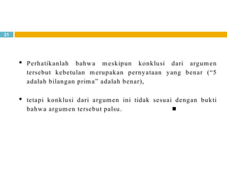 21
Perhatikanlah bahwa meskipun konklusi dari argumen
tersebut kebetulan merupakan pernyataan yang benar (“5
adalah bilangan prima” adalah benar),
tetapi konklusi dari argumen ini tidak sesuai dengan bukti
bahwa argumen tersebut palsu. 
 