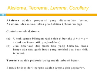 Aksioma, Teorema, Lemma, Corollary
28
A ksiom a adalah proposisi yang diasum sikan benar.
A ksiom a tidak m em erlukan pem buktian kebenaran lagi.
Contoh-contoh aksiom a:
(a) U ntuk sem ua bilangan real x dan y, berlaku x + y = y +
x (hukum kom utatif penjum lahan).
(b) Jika diberikan dua buah titik yang berbe da, m aka
hanya ada satu garis lurus yang m elalui dua buah titik
tersebut.
Teorem a adalah proposisi yang sudah terbukti benar.
Bentuk khusus dari teorem a adalah lem m a dan corolarry.
 