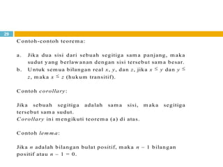 29
C ontoh-contoh teorem a:
a. Jika dua sisi dari sebuah segitiga sam a panjang, m aka
sudut yang berlaw anan dengan sisi tersebut sam a besar.
b. U ntuk sem ua bilangan real x, y, dan z, jika x y dan y
z, m aka x z (hukum transitif).
C ontoh corollary:
Jika sebuah segitiga adalah sam a sisi, m aka segitiga
tersebut sam a sudut.
C orollary ini m engikuti teorem a (a) di atas.
C ontoh lem m a:
Jika n adalah bilangan bulat positif, m aka n – 1 bilangan
positif atau n – 1 = 0.
 