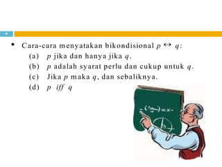 4
Cara-cara m enyatakan bikondisional p q:
(a) p jika dan hanya jika q.
(b) p adalah syarat perlu dan cukup untuk q.
(c) Jika p m aka q, dan sebaliknya.
(d) p iff q
 