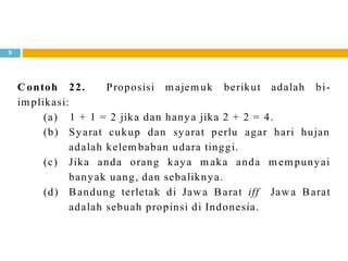 5
Contoh 22. Proposisi m ajem uk berikut adalah bi-
im plikasi:
(a) 1 + 1 = 2 jika dan hanya jika 2 + 2 = 4.
(b) Syarat cukup dan syarat perlu agar hari hujan
adalah kelem baban udara tinggi.
(c) Jika anda orang kaya m aka anda m em punyai
banyak uang, dan sebaliknya.
(d) Bandung terletak di Jawa Barat iff Jawa Barat
adalah sebuah propinsi di Indonesia.
 