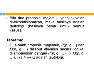 7
 Bila dua proposisi majemuk yang ekivalen
di-bikondisionalkan, maka hasilnya adalah
tautologi (hasilnya benar untuk semua
kasus).
Teorema:
 Dua buah proposisi majemuk, P(p, q, ..) dan
Q(p, q, ..) disebut ekivalen secara logika,
dilambangkan dengan P(p, q, …) Q(p, q,
…), jika P Q adalah tautologi.
 