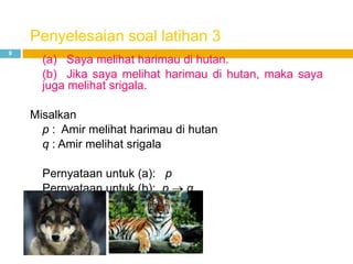 Penyelesaian soal latihan 3
9
(a) Saya melihat harimau di hutan.
(b) Jika saya melihat harimau di hutan, maka saya
juga melihat srigala.
Misalkan
p : Amir melihat harimau di hutan
q : Amir melihat srigala
Pernyataan untuk (a): p
Pernyataan untuk (b): p q
 