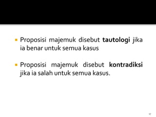  Proposisi majemuk disebut tautologi jika
ia benar untuk semua kasus
 Proposisi majemuk disebut kontradiksi
jika ia salah untuk semua kasus.
17
 