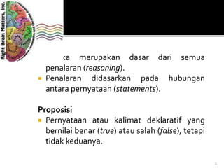 Logika
 Logika merupakan dasar dari semua
penalaran (reasoning).
 Penalaran didasarkan pada hubungan
antara pernyataan (statements).
Proposisi
 Pernyataan atau kalimat deklaratif yang
bernilai benar (true) atau salah (false), tetapi
tidak keduanya.
2
 