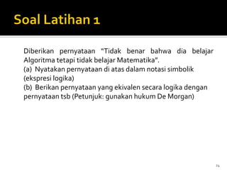 Diberikan pernyataan “Tidak benar bahwa dia belajar
Algoritma tetapi tidak belajar Matematika”.
(a) Nyatakan pernyataan di atas dalam notasi simbolik
(ekspresi logika)
(b) Berikan pernyataan yang ekivalen secara logika dengan
pernyataan tsb (Petunjuk: gunakan hukum De Morgan)
24
 