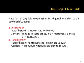 Kata “atau” (or) dalam operasi logika digunakan dalam salah
satu dari dua cara:
1. Inclusive or
“atau” berarti “p atau q atau keduanya”
Contoh: “Tenaga IT yang dibutuhkan menguasai Bahasa
C++ atau Java”.
2. Exclusive or
“atau” berarti “p atau q tetapi bukan keduanya”.
Contoh: “Ia dihukum 5 tahun atau denda 10 juta”.
28
 