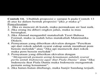 34
Contoh 14. Ubahlah proposisi c sampai h pada Contoh 13
di atas ke dalam bentuk proposisi “jika p maka q”
Penyelesaian:
1. Jika es mencair di kutub, maka permukaan air laut naik.
2. Jika orang itu diberi ongkos jalan, maka ia mau
berangkat.
3. Jika Ahmad mengambil matakuliah Teori Bahasa
Formal, maka ia sudah lulus matakuliah Matematika
Diskrit.
4. Pernyataan yang diberikan ekivalen dengan “Percikan
api dari rokok adalah syarat cukup untuk membuat pom
bensin meledak” atau “Jika api memercik dari rokok
maka pom bensin meledak”
5. Pernyataan yang diberikan ekivalen dengan
“Mengontrak pemain asing kenamaan adalah syarat
perlu untuk Indonesia agar ikut Piala Dunia” atau “Jika
Indonesia ikut Piala Dunia maka Indonesia mengontrak
pemain asing kenamaan”.
6. Jika hutan-hutan ditebangi, maka banjir bandang terjadi.
 