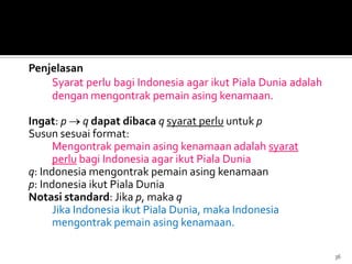Penjelasan
Syarat perlu bagi Indonesia agar ikut Piala Dunia adalah
dengan mengontrak pemain asing kenamaan.
Ingat: p q dapat dibaca q syarat perlu untuk p
Susun sesuai format:
Mengontrak pemain asing kenamaan adalah syarat
perlu bagi Indonesia agar ikut Piala Dunia
q: Indonesia mengontrak pemain asing kenamaan
p: Indonesia ikut Piala Dunia
Notasi standard: Jika p, maka q
Jika Indonesia ikut Piala Dunia, maka Indonesia
mengontrak pemain asing kenamaan.
36
 