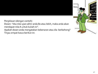 40
Penjelasan (dengan contoh)
Dosen: “Jika nilai ujian akhir anda 80 atau lebih, maka anda akan
mendapat nilai A untuk kuliah ini”.
Apakah dosen anda mengatakan kebenaran atau dia berbohong?
Tinjau empat kasus berikut ini:
 