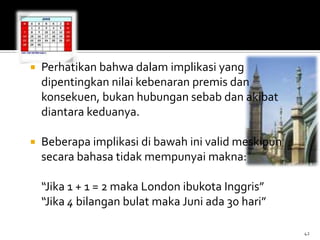  Perhatikan bahwa dalam implikasi yang
dipentingkan nilai kebenaran premis dan
konsekuen, bukan hubungan sebab dan akibat
diantara keduanya.
 Beberapa implikasi di bawah ini valid meskipun
secara bahasa tidak mempunyai makna:
“Jika 1 + 1 = 2 maka London ibukota Inggris”
“Jika 4 bilangan bulat maka Juni ada 30 hari”
42
 