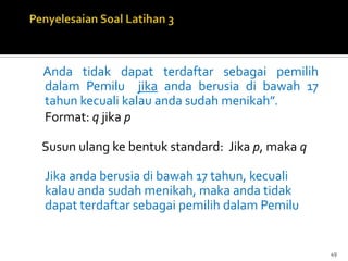 Anda tidak dapat terdaftar sebagai pemilih
dalam Pemilu jika anda berusia di bawah 17
tahun kecuali kalau anda sudah menikah”.
Format: q jika p
Susun ulang ke bentuk standard: Jika p, maka q
Jika anda berusia di bawah 17 tahun, kecuali
kalau anda sudah menikah, maka anda tidak
dapat terdaftar sebagai pemilih dalam Pemilu
49
 