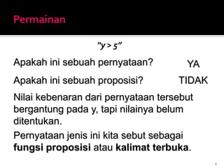 “y > 5”
5
Nilai kebenaran dari pernyataan tersebut
bergantung pada y, tapi nilainya belum
ditentukan.
Pernyataan jenis ini kita sebut sebagai
fungsi proposisi atau kalimat terbuka.
Apakah ini sebuah pernyataan? YA
Apakah ini sebuah proposisi? TIDAK
 