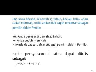 Jika anda berusia di bawah 17 tahun, kecuali kalau anda
sudah menikah, maka anda tidak dapat terdaftar sebagai
pemilih dalam Pemilu
m : Anda berusia di bawah 17 tahun.
n : Anda sudah menikah.
r : Anda dapat terdaftar sebagai pemilih dalam Pemilu.
maka pernyataan di atas dapat ditulis
sebagai:
(m ~ n) ~ r
50
 