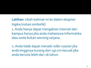 Latihan: Ubah kalimat ini ke dalam ekspresi
logika (notasi simbolik)
1. Anda hanya dapat mengakses internet dari
kampus hanya jika anda mahasiswa Informatika
atau anda bukan seorang sarjana.
2. Anda tidak dapat menaiki roller coaster jika
anda tingginya kurang dari 150 cm kecuali jika
anda berusia lebih dari 16 tahun.
51
 