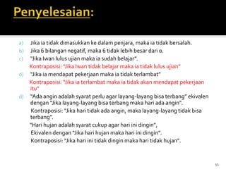 a) Jika ia tidak dimasukkan ke dalam penjara, maka ia tidak bersalah.
b) Jika 6 bilangan negatif, maka 6 tidak lebih besar dari 0.
c) “Jika Iwan lulus ujian maka ia sudah belajar”.
Kontraposisi: “Jika Iwan tidak belajar maka ia tidak lulus ujian”
d) “Jika ia mendapat pekerjaan maka ia tidak terlambat”
Kontraposisi: “Jika ia terlambat maka ia tidak akan mendapat pekerjaan
itu”
d) “Ada angin adalah syarat perlu agar layang-layang bisa terbang” ekivalen
dengan “Jika layang-layang bisa terbang maka hari ada angin”.
Kontraposisi: “Jika hari tidak ada angin, maka layang-layang tidak bisa
terbang”.
“Hari hujan adalah syarat cukup agar hari ini dingin”,
Ekivalen dengan “Jika hari hujan maka hari ini dingin”.
Kontraposisi: “Jika hari ini tidak dingin maka hari tidak hujan”.
55
 