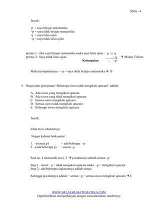 SMA - 4
Jawab :
p = saya belajar matematika
~p = saya tidak belajar mateamtika
q = saya lulus ujian
~q = saya tidak lulus ujian

premis 1 : Jika saya belajar matematika maka saya lulus ujian : p ⇒ q
premis 2 : Saya tidak lulus ujian
~q
∴ ~p
Kesimpulan

Maka kesimpulannya = ~p = saya tidak belajar matematika

Modus Tollens

B

4. Negasi dari pernyataan “Beberapa siswa tidak mengikuti upacara” adalah:
A.
B.
C.
D.
E.

Ada siswa yang mengikuti upacara
Ada siswa yang tidak mengikuti upacara
Semua siswa mengikuti upacara
Semua siswa tidak mengikuti upacara
Beberapa siswa mengikuti upacara

Jawab:

Lihat teori sebelumnya:
Negasi kalimat berkuantor :
1. ~(semua p)
2. ~(ada/beberapa p)

= ada/beberapa ~p
= semua ~p

Soal no. 4 memenuhi teori 2

jawabannya adalah semua ~p

Step 1 : misal : p = tidak mengikuti upacara maka ~p = mengikuti upacara
Step 2 : ada/beberapa ingkarannya adalah semua
Sehingga jawabannya adalah = semua ~p = semua siswa mengikuti upacara

WWW.BELAJAR-MATEMATIKA.COM
Diperbolehkan memperbanyak dengan mencantumkan sumbernya

C

 