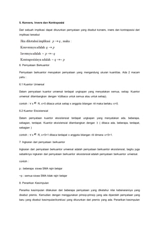 5. Konvers, Invers dan Kontraposisi 
Dari sebuah implikasi dapat diturunkan pernyataan yang disebut konvers, invers dan kontraposisi dari 
implikasi tersebut 
6. Pernyataan Berkuantor 
Pernyataan berkuantor merupakan pernyataan yang mengandung ukuran kuantitas. Ada 2 macam 
yaitu : 
6.1 Kuantor Universal 
Dalam pernyataan kuantor universal terdapat ungkapan yang menyatakan semua, setiap. Kuantor 
universal dilambangkan dengan ∀(dibaca untuk semua atau untuk setiap). 
contoh : ∀ x R, x>0 dibaca untuk setiap x anggota bilangan riil maka berlaku x>0. 
6.2 Kuantor Eksistensial 
Dalam pernyataan kuantor eksistensial terdapat ungkapan yang menyatakan ada, beberapa, 
sebagian, terdapat. Kuantor eksistensial dilambangkan dengan ∃ ( dibaca ada, beberapa, terdapat, 
sebagian ) 
contoh : ∀ x R, x+5>1 dibaca terdapat x anggota bilangan riil dimana x+5>1. 
7. Ingkaran dari pernyataan berkuantor 
Ingkaran dari pernyataan berkuantor universal adalah pernyataan berkuantor eksistensial, begitu juga 
sebaliknya ingkaran dari pernyataan berkuantor eksistensial adalah pernyataan berkuantor universal. 
contoh : 
p : beberapa siswa SMA rajin belajar 
~p : semua siswa SMA tidak rajin belajar 
8. Penarikan Kesimpulan 
Penarika kesimpulan dilakukan dari beberapa pernyataan yang diketahui nilai kebenarannya yang 
disebut premis. Kemudian dengan menggunakan prinsip-prinsip yang ada diperoleh pernyataan yang 
baru yang disebut kesimpulan/konklusi yang diturunkan dari premis yang ada. Penarikan kesimpulan 
 