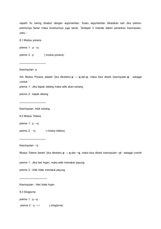 seperti itu sering disebut dengan argumentasi. Suatu argumentasi dikatakan sah Jika premis-premisnya 
benar maka konklusinya juga benar. Terdapat 3 metode dalam penarikan kesimpulan, 
yaitu : 
8.1 Modus ponens 
premis 1 : p →q 
premis 2 : p ( modus ponens) 
__________________ 
Kesimpulan: q 
Arti Modus Ponens adalah “jika diketahui p → q dan p, maka bisa ditarik kesimpulan q“. sebagai 
contoh : 
premis 1 : Jika bapak datang maka adik akan senang 
premis 2 : bapak datang 
__________________ 
Kesimpulan: Adik senang 
8.2 Modus Tollens 
premis 1 : p →q 
premis 2 : ~q ( modus tollens) 
__________________ 
Kesimpulan: ~p 
Modus Tollens berarti “jika diketahu p → q dan ~q, maka bisa ditarik kesimpulan ~p“. sebagai contoh 
: 
premis 1 : Jika hari hujan, maka adik memakai payung 
premis 2 : Adik tidak memakai payung 
___________________ 
Kesimpulan : Hari tidak hujan 
8.3 Silogisme 
premis 1 : p→q 
premis 2 : q → r ( silogisme) 
 