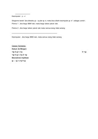 _________________ 
Kesimpulan: p →r 
Silogisme berarti “jika diketahu p → q dan q→r, maka bisa ditarik kesimpulan p→r“. sebagai contoh : 
Premis 1 : Jika harga BBM naik, maka harga bahan pokok naik. 
Premis 2 : Jika harga bahan pokok naik maka semua orang tidak senang. 
__________________________________________________ 
Kesimpulan: Jika harga BBM naik, maka semua orang tidak senang. 
Catatan Tambahan: 
Hukum de Morgan: 
¬(p Λ q) ≡ (¬p V ¬q) 
¬(p V q) ≡ (¬p Λ ¬q) 
Ekuivalensi implikasi: 
(p → q) ≡ (¬p V q) 
