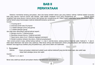 BAB IIBAB II
PERNYATAANPERNYATAAN
Sebelum membahas tentang pernyataan, akan kita bahas terlebih dahulu apa yang disebut kalimat. Kalimat adalah kumpulan
kata yang disusun menurut aturan tata bahasa. Kata adalah rangkaian huruf yang mengandung arti. Kalimat berarti
rangkaian kata yang disusun menurut aturan tata bahasa dan mengandung arti. Dalam logika matematika hanya dibicarakan kalimat-
kalimat berarti yang menerangkan (kalimat deklaratif/indicative sentences).
Contoh :
1. 4 kurang dari 5
2. Indonesia terdiri atas 33 propinsi
3. 2 adalah bilangan prima yang genap
4. 3 adalah bilangan genap
dan tidak akan dibicarakan kalimat-kalimat seperti :
5. Berapa umurmu ? (Kalimat tanya)
6. Bersihkan tempat tidurmu ! (Kalimat perintah)
7. Sejuk benar udara di sini ! (Kalimat ungkapan perasaan)
8. Mudah-mudahan terkabul cita-citamu. (Kalimat pengharapan)
Dari contoh-contoh di atas, terlihat bahwa kalimat 1, 2, dan 3, bernilai benar, sedang kalimat 4 bernilai salah. Kalimat 5, 7, dan 8,
tidak dapat ditentukan nilai benar atau salahnya. Nilai benar artinya ada kesesuaian antara yang dinyatakan oleh kalimat itu dengan
keadaan sesungguhnya (realitas yang dinyatakannya), yaitu benar dalam arti matematis.
1. Pernyataan
Definisi : Suatu pernyataan (statement) adalah suatu kalimat deklaratif yang bernilai benar saja, atau salah saja,
tetapi tidak sekaligus benar dan salah.
Contoh :
Kalimat 1, 2, 3, dan 4
Benar atau salahnya sebuah pernyataan disebut nilai kebenaran pernyataan itu.
10
 