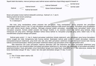Seperti telah kita ketahui, menurut jenisnya suatu kalimat secara sederhana dapat dibagi seperti di bawah ini
Bukan pernyataan (bukan kalimat deklaratif) contohnya : Kalimat 5, 6, 7, dan 8.
Sedang kalimat tak berarti contohnya :
9. Batu makan rumput
10. 3 melempari 5
Ada buku yang membedakan antara proposisi dan pernyataan. Yang membedakan antara proposisi dan pernyataan
menganggap bahwa contoh 9, dan 10, juga merupakan pernyataan walaupun tidak berarti (bermakna). Pernyataan yang diungkapkan
oleh suatu kalimat berarti disebut proposisi. Sehingga proposisi adalah pernyataan, sebaliknya suatu pernyataan belum tentu
merupakan proposisi. Suharto adalah presiden kita dengan Suharto is our presiden adalah dua kalimat yang berbeda, tetapi
mempunyai arti yang sama. Sehingga dikatakan bahwa kedua kalimat itu merupakan proposisi yang sama. Dalam buku ini kita
mendefinisikan proposisi sebagai pernyataan.
Kalimat pada contoh 1, 2, dan 4, disebut pernyataan sederhana (simple statement), yaitu pernyataan yang hanya menyatakan
pikiran tunggal dan tidak mengandung kata hubung kalimat. Sedangkan kalimat pada contoh 3, adalah pernyataan majemuk
(composite/compound statement), yang terdiri atas satu atau lebih pernyataan sederhana dengan bermacam-macam kata hubung
kalimat (connective/perangkai). Sedang pernyataan sederhana disebut juga pernyataan primer atau pernyataan atom.
Nilai kebenaran dari suatu pernyataan majemuk ditentukan oleh nilai kebenaran dari setiap pernyataan sederhana yang
dikandungnya dan cara menghubungkan pernyataan-pernyataan sederhana itu, dan bukan oleh keterkaitan isi pernyataan-pernyataan
sederhana tersebut. Suatu pernyataan umum disimbolkan dengan huruf abjad kecil, misalnya p, q, r, … dan seterusnya, sedang nilai
benar disimbolkan dengan “B” atau “1 (satu)” dan nilai salah disimbolkan dengan “S” atau “0 (nol)”.
Contoh :
p : Ada 12 bulan dalam setahun (B)
q : 4 + 5 = 8 (S)
Kalimat
Kalimat berarti
Kalimat tak berarti
Kalimat Deklaratif
Bukan Kalimat Deklaratif
bernilai benar
bernilai salah
11
 