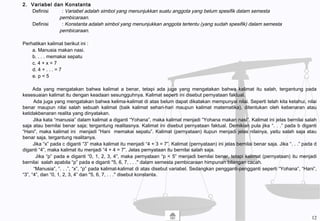 2. Variabel dan Konstanta
Definisi : Variabel adalah simbol yang menunjukkan suatu anggota yang belum spesifik dalam semesta
pembicaraan.
Definisi : Konstanta adalah simbol yang menunjukkan anggota tertentu (yang sudah spesifik) dalam semesta
pembicaraan.
Perhatikan kalimat berikut ini :
a. Manusia makan nasi.
b. . . . memakai sepatu
c. 4 + x = 7
d. 4 + . . . = 7
e. p < 5
Ada yang mengatakan bahwa kalimat a benar, tetapi ada juga yang mengatakan bahwa kalimat itu salah, tergantung pada
kesesuaian kalimat itu dengan keadaan sesungguhnya. Kalimat seperti ini disebut pernyataan faktual.
Ada juga yang mengatakan bahwa kelima-kalimat di atas belum dapat dikatakan mempunyai nilai. Seperti telah kita ketahui, nilai
benar maupun nilai salah sebuah kalimat (baik kalimat sehari-hari maupun kalimat matematika), ditentukan oleh kebenaran atau
ketidakbenaran realita yang dinyatakan.
Jika kata “manusia” dalam kalimat a diganti “Yohana”, maka kalimat menjadi “Yohana makan nasi”. Kalimat ini jelas bernilai salah
saja atau bernilai benar saja; tergantung realitasnya. Kalimat ini disebut pernyataan faktual. Demikian pula jika “. . .” pada b diganti
“Hani”, maka kalimat ini menjadi “Hani memakai sepatu”. Kalimat (pernyataan) itupun menjadi jelas nilainya, yaitu salah saja atau
benar saja, tergantung realitanya.
Jika “x” pada c diganti “3” maka kalimat itu menjadi “4 + 3 = 7”. Kalimat (pernyataan) ini jelas bernilai benar saja. Jika “. . .” pada d
diganti “4”, maka kalimat itu menjadi “4 + 4 = 7”. Jelas pernyataan itu bernilai salah saja.
Jika “p” pada e diganti “0, 1, 2, 3, 4”, maka pernyataan “p < 5” menjadi bernilai benar, tetapi kalimat (pernyataan) itu menjadi
bernilai salah apabila “p” pada e diganti "5, 6, 7, . . ." dalam semesta pembicaraan himpunan bilangan cacah.
“Manusia”, “. . .”, “x”, “p” pada kalimat-kalimat di atas disebut variabel. Sedangkan pengganti-pengganti seperti “Yohana”, “Hani”,
“3”, “4”, dan “0, 1, 2, 3, 4” dan "5, 6, 7, . . ." disebut konstanta.
12
 