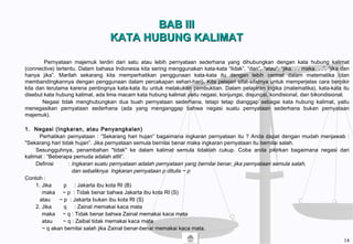 BAB IIIBAB III
KATA HUBUNG KALIMATKATA HUBUNG KALIMAT
Pernyataan majemuk terdiri dari satu atau lebih pernyataan sederhana yang dihubungkan dengan kata hubung kalimat
(connective) tertentu. Dalam bahasa Indonesia kita sering menggunakan kata-kata “tidak”, “dan”, “atau”, “jika. . . maka. . .”, “jika dan
hanya jika”. Marilah sekarang kita memperhatikan penggunaan kata-kata itu dengan lebih cermat dalam matematika (dan
membandingkannya dengan penggunaan dalam percakapan sehari-hari). Kita pelajari sifat-sifatnya untuk memperjelas cara berpikir
kita dan terutama karena pentingnya kata-kata itu untuk melakukan pembuktian. Dalam pelajaran logika (matematika), kata-kata itu
disebut kata hubung kalimat, ada lima macam kata hubung kalimat yaitu negasi, konjungsi, disjungsi, kondisional, dan bikondisional.
Negasi tidak menghubungkan dua buah pernyataan sederhana, tetapi tetap dianggap sebagai kata hubung kalimat, yaitu
menegasikan pernyataan sederhana (ada yang menganggap bahwa negasi suatu pernyataan sederhana bukan pernyataan
majemuk).
1. Negasi (Ingkaran, atau Penyangkalan)
Perhatikan pernyataan : “Sekarang hari hujan” bagaimana ingkaran pernyataan itu ? Anda dapat dengan mudah menjawab :
"Sekarang hari tidak hujan”. Jika pernyataan semula bernilai benar maka ingkaran pernyataan itu bernilai salah.
Sesungguhnya, penambahan "tidak" ke dalam kalimat semula tidaklah cukup. Coba anda pikirkan bagaimana negasi dari
kalimat : “Beberapa pemuda adalah atlit”.
Definisi : Ingkaran suatu pernyataan adalah pernyataan yang bernilai benar, jika pernyataan semula salah,
dan sebaliknya. Ingkaran pernyataan p ditulis ~ p
Contoh :
1. Jika p : Jakarta ibu kota RI (B)
maka ~ p : Tidak benar bahwa Jakarta ibu kota RI (S)
atau ~ p : Jakarta bukan ibu kota RI (S)
2. Jika q : Zainal memakai kaca mata
maka ~ q : Tidak benar bahwa Zainal memakai kaca mata
atau ~ q : Zaibal tidak memakai kaca mata
~ q akan bernilai salah jika Zainal benar-benar memakai kaca mata.
14
 