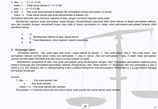 3. Jika r : 2 + 3 > 6 (S)
maka ~r : Tidak benar bahwa 2 + 3 > 6 (B)
atau ~ r : 2 + 3 ≤ 6 (B)
4. Jika s : Ada anak berkacamata di kelasku (B) (dimisalkan bahwa pernyataan ini benar)
maka ~ s : Tidak benar bahwa ada anak berkacamata di kelasku (S)
Perhatikan baik-baik cara membuat ingkaran di atas, jangan membuat ingkaran yang salah.
Membentuk ingkaran suatu pernyataan dapat dengan menambahkan kata-kata tidak benar bahwa di depan pernyataan aslinya,
atau jika mungkin dengan menambah bukan atau tidak di dalam pernyataan itu, tetapi untuk pernyataan-pernyataan tertentu tidak
demikian halnya.
Berdasarkan definisi di atas, dapat dibuat
Tabel Kebenaran untuk ingkaran seperti disamping :
2. Konjungsi (dan)
Perhatikan kalimat : “Aku suka sayur dan buah”, maka kalimat itu berarti : 1. “Aku suka sayur” dan 2. “Aku suka buah”. Jika
pernyataan semula bernilai benar maka sub pernyataan 1. atau 2. benar. Jika sub pernyataan 1 atau 2 salah maka pernyataan
semula bernilai salah, demikian pula jika kedua sub pernyataan itu salah.
Berdasarkan pengertian di atas, dua buah pernyataan yang dihubungkan dengan “dan” merupakan pernyataan majemuk yang
disebut konjungsi dari pernyataan-pernyataan semula. Penghubung “dan” diberi simbol “∧”. Konjungsi dari dua pernyataan p dan q
ditulis p ∧ q, dan dibaca p dan q. masing-masing p dan q disebut komponen (sub pernyataan). Pernyataan p ∧ q juga disebut sebagai
pernyataan konjungtif.
Contoh :
1. Jika r : Ima anak pandai, dan
s : Ima anak cekatan.
maka r ∧ s : Ima anak pandai dan cekatan
Pernyataan r ∧ s bernilai benar jika Ima benar-benar anak pandai dan benar-benar anak cekatan.
p ~p
B
S
S
B
15
 