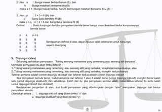 2. Jika a : Bunga mawar berbau harum (B), dan
b : Bunga matahari berwarna biru (S)
maka a ∧ b : Bunga mawar berbau harum dan bungan matahari berwarna biru (S)
3. Jika p : 2 + 3 < 6 (B), dan
q : Sang Saka bendera RI (B)
maka p ∧ q : 2 + 3 < 6 dan Sang Saka bendera RI (B)
Definisi : Suatu konjungsi dari dua pernyataan bernilai benar hanya dalam keadaan kedua komponennya
bernilai benar.
Berdasarkan definisi di atas, dapat disusun tabel kebenaran untuk konjungsi
seperti disamping :
3. Disjungsi (atau)
Sekarang perhatikan pernyataan : “Tobing seorang mahasiswa yang cemerlang atau seorang atlit berbakat”.
Membaca pernyataan itu akan timbul tafsiran :
1. Tobing seorang mahasiswa yang cemerlang, atau seorang atlit yang berbakat, tetapi tidak kedua-duanya, atau
2. Tobing seorang mahasiswa yang cemerlang, atau seorang atlit yang berbakat, mungkin kedua-duanya.
Tafsiran pertama adalah contoh disjungsi eksklusif dan tafsiran kedua adalah contoh disjungsi inklusif.
Jika pernyataan semula benar, maka keduanya dari tafsiran 1 atau 2 adalah benar (untuk disjungsi inklusif), mungkin benar salah
satu (untuk disjungsi eksklusif), dan sebaliknya. Lebih dari itu, jika pernyataan semula salah, maka kedua tafsiran itu tentu salah
(untuk disjungsi inklusif dan eksklusif).
Berdasarkan pengertian di atas, dua buah pernyataan yang dihubungkan dengan ”atau” merupakan disjungsi dari kedua
pernyataan semula.
Dibedakan antara : 1. disjungsi inklusif yang diberi simbol “∨" dan
2. disjungsi eksklusif yang diberi simbol “∨”.
p q p ∧ q
B
B
S
S
B
S
B
S
B
S
S
S
16
 